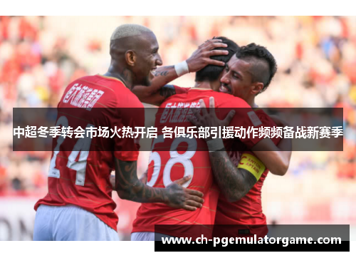 中超冬季转会市场火热开启 各俱乐部引援动作频频备战新赛季