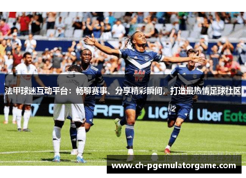 法甲球迷互动平台：畅聊赛事、分享精彩瞬间，打造最热情足球社区