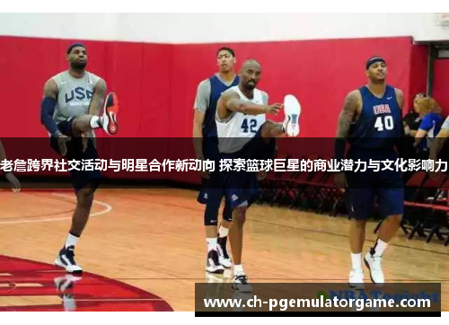 老詹跨界社交活动与明星合作新动向 探索篮球巨星的商业潜力与文化影响力