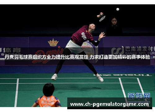 丹麦羽毛球赛组织方全力提升比赛观赏性 力求打造更加精彩的赛事体验