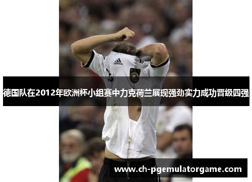 德国队在2012年欧洲杯小组赛中力克荷兰展现强劲实力成功晋级四强