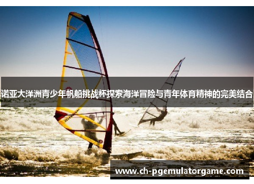 诺亚大洋洲青少年帆船挑战杯探索海洋冒险与青年体育精神的完美结合