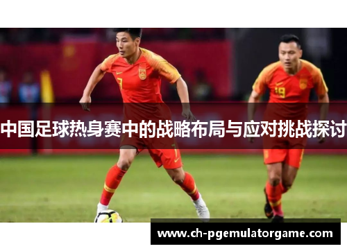 中国足球热身赛中的战略布局与应对挑战探讨