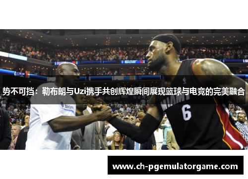 势不可挡：勒布朗与Uzi携手共创辉煌瞬间展现篮球与电竞的完美融合