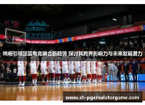 姚明引领足篮电竞融合新趋势 探讨其跨界影响力与未来发展潜力