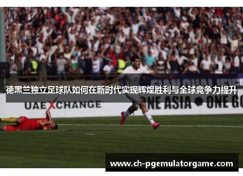 德黑兰独立足球队如何在新时代实现辉煌胜利与全球竞争力提升