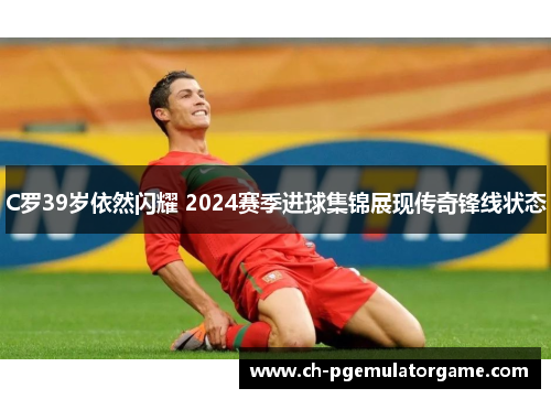 C罗39岁依然闪耀 2024赛季进球集锦展现传奇锋线状态