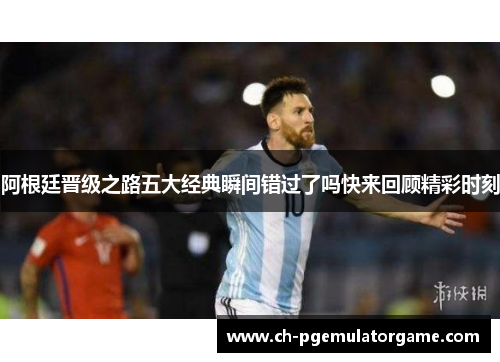阿根廷晋级之路五大经典瞬间错过了吗快来回顾精彩时刻