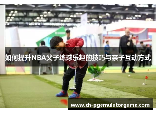 如何提升NBA父子练球乐趣的技巧与亲子互动方式