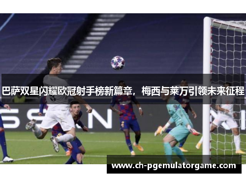 巴萨双星闪耀欧冠射手榜新篇章，梅西与莱万引领未来征程