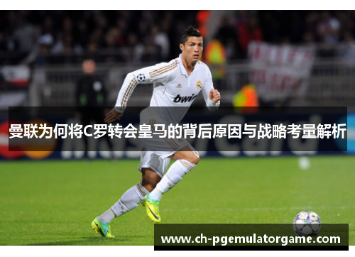 曼联为何将C罗转会皇马的背后原因与战略考量解析