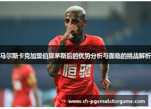 马尔斯卡克加盟伯恩茅斯后的优势分析与面临的挑战解析 马尔斯卡克加盟伯恩茅斯后的优势分析与面临的挑战解析