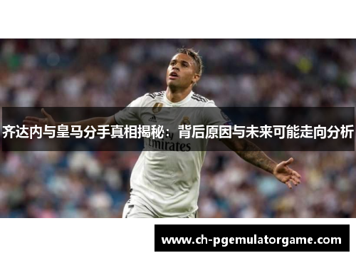 齐达内与皇马分手真相揭秘：背后原因与未来可能走向分析