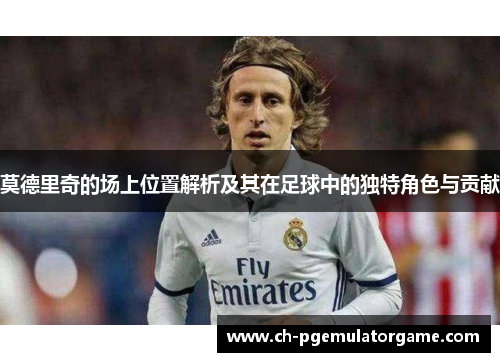 莫德里奇的场上位置解析及其在足球中的独特角色与贡献