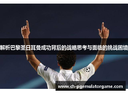 解析巴黎圣日耳曼成功背后的战略思考与面临的挑战困境 解析巴黎圣日耳曼成功背后的战略思考与面临的挑战困境