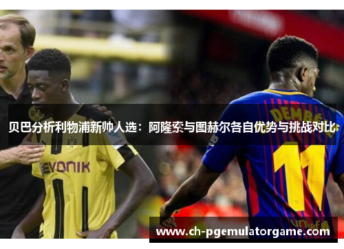 贝巴分析利物浦新帅人选:阿隆索与图赫尔各自优势与挑战对比 贝巴分析利物浦新帅人选:阿隆索与图赫尔各自优势与挑战对比