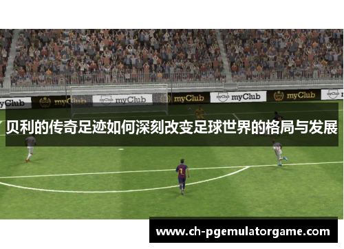 贝利的传奇足迹如何深刻改变足球世界的格局与发展