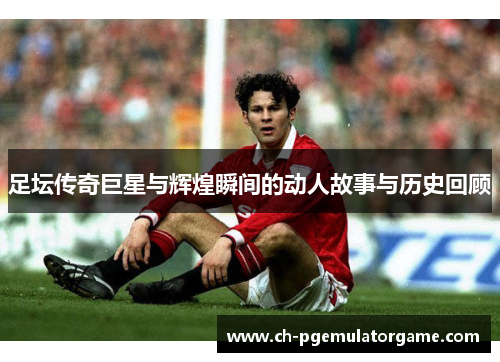 足坛传奇巨星与辉煌瞬间的动人故事与历史回顾 足坛传奇巨星与辉煌瞬间的动人故事与历史回顾