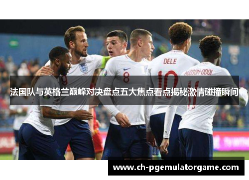 法国队与英格兰巅峰对决盘点五大焦点看点揭秘激情碰撞瞬间