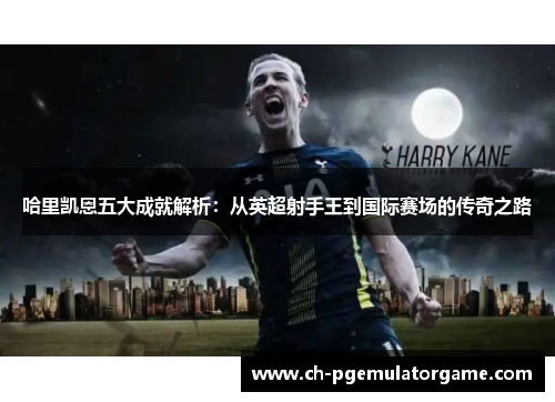 哈里凯恩五大成就解析：从英超射手王到国际赛场的传奇之路