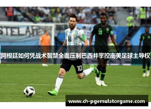 阿根廷如何凭战术智慧全面压制巴西并掌控南美足球主导权 阿根廷如何凭战术智慧全面压制巴西并掌控南美足球主导权