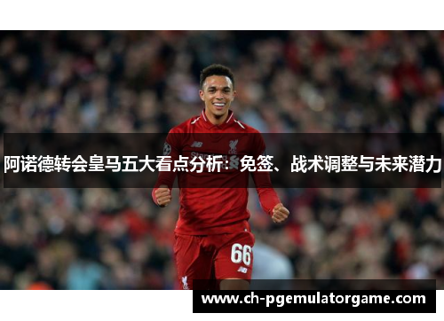 阿诺德转会皇马五大看点分析:免签、战术调整与未来潜力 阿诺德转会皇马五大看点分析:免签、战术调整与未来潜力