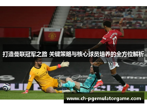 打造曼联冠军之路 关键策略与核心球员培养的全方位解析