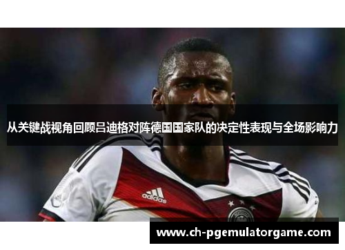 从关键战视角回顾吕迪格对阵德国国家队的决定性表现与全场影响力