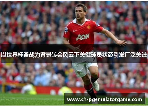 以世界杯备战为背景转会风云下关键球员状态引发广泛关注