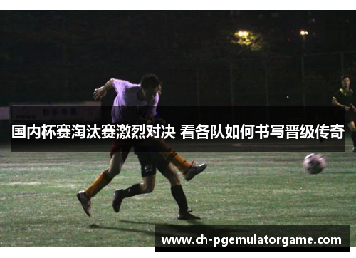国内杯赛淘汰赛激烈对决 看各队如何书写晋级传奇