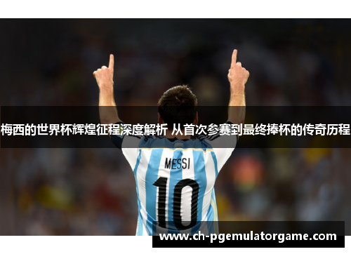 梅西的世界杯辉煌征程深度解析 从首次参赛到最终捧杯的传奇历程