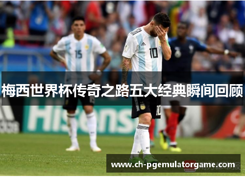 梅西世界杯传奇之路五大经典瞬间回顾