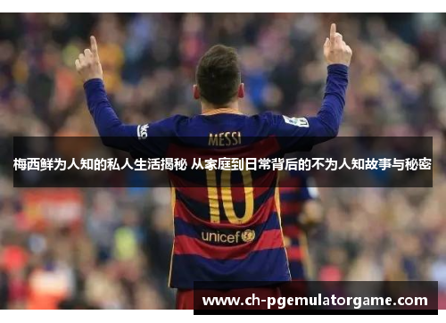 梅西鲜为人知的私人生活揭秘 从家庭到日常背后的不为人知故事与秘密