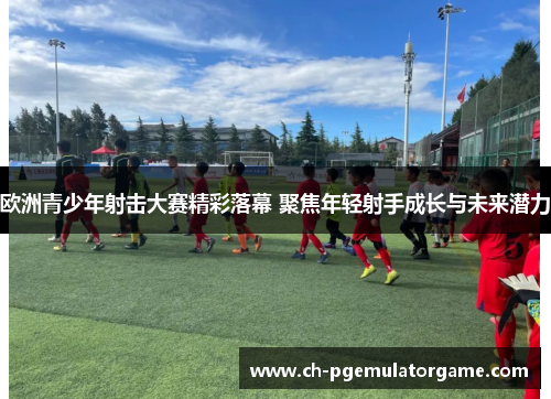 欧洲青少年射击大赛精彩落幕 聚焦年轻射手成长与未来潜力