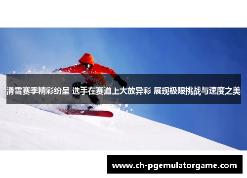 滑雪赛季精彩纷呈 选手在赛道上大放异彩 展现极限挑战与速度之美