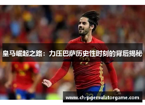 皇马崛起之路：力压巴萨历史性时刻的背后揭秘