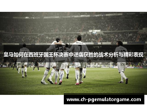 皇马如何在西班牙国王杯决赛中逆袭获胜的战术分析与精彩表现