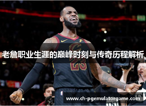 老詹职业生涯的巅峰时刻与传奇历程解析