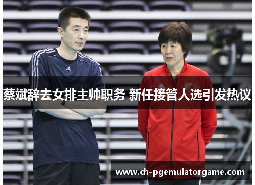 蔡斌辞去女排主帅职务 新任接管人选引发热议