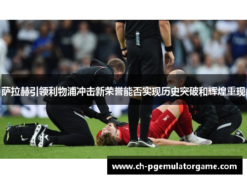 萨拉赫引领利物浦冲击新荣誉能否实现历史突破和辉煌重现 萨拉赫引领利物浦冲击新荣誉能否实现历史突破和辉煌重现