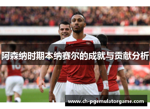 阿森纳时期本纳赛尔的成就与贡献分析